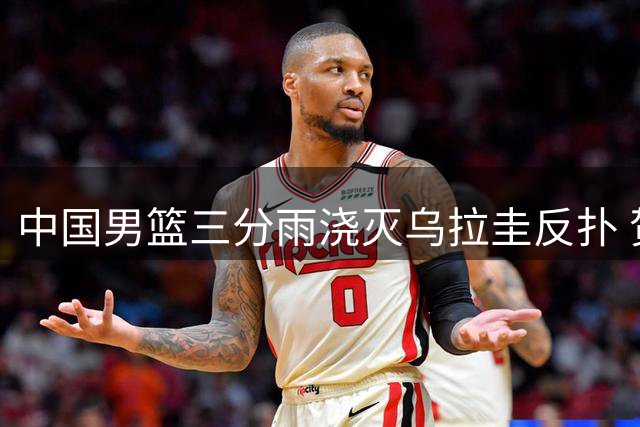 中国男篮三分雨浇灭乌拉圭反扑 贺希宁17分领衔团队胜利