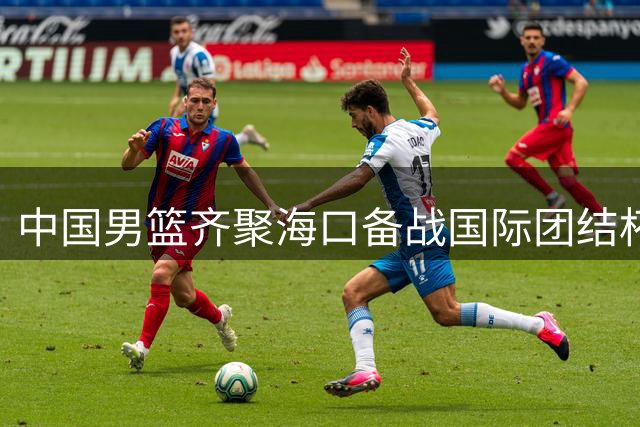 中国男篮齐聚海口备战国际团结杯 三国强队对决即将登场