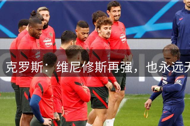 克罗斯：维尼修斯再强，也永远无法凌驾于皇马这家百年豪门之上
