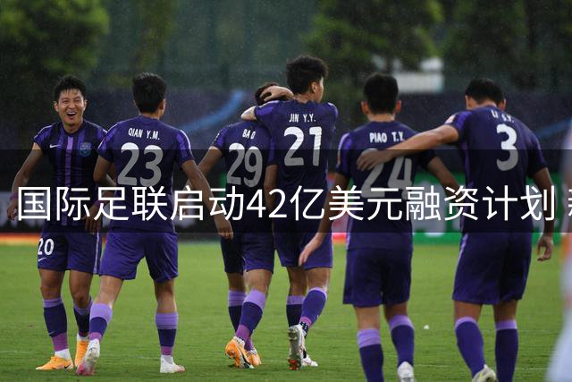 国际足联启动42亿美元融资计划 新兴商业机构FFE引资本关注