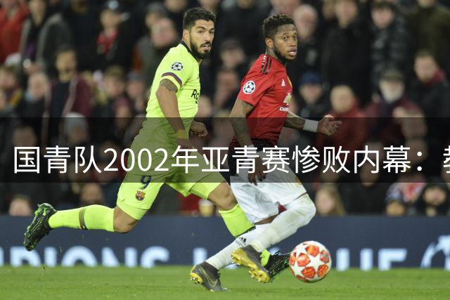 国青队2002年亚青赛惨败内幕：教练组甩锅引发"拜金四少"冤案