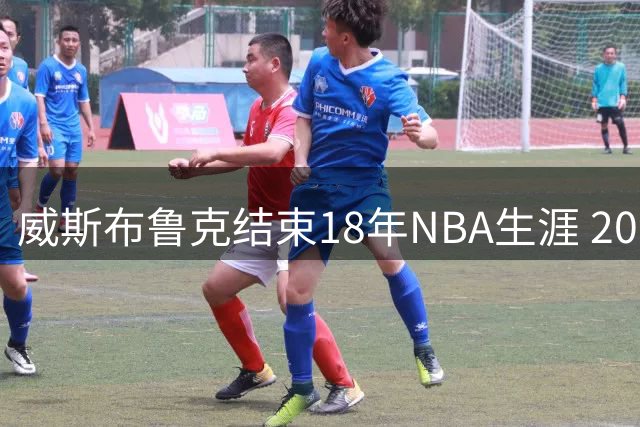 威斯布鲁克结束18年NBA生涯 209次三双成永恒传奇