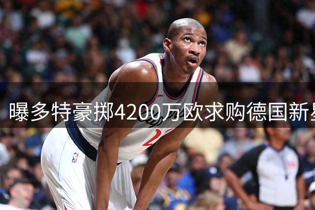 曝多特豪掷4200万欧求购德国新星 科隆高层震怒拒放人