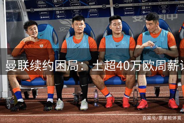 曼联续约困局：土超40万欧周薪诱惑，B费未来走向成谜