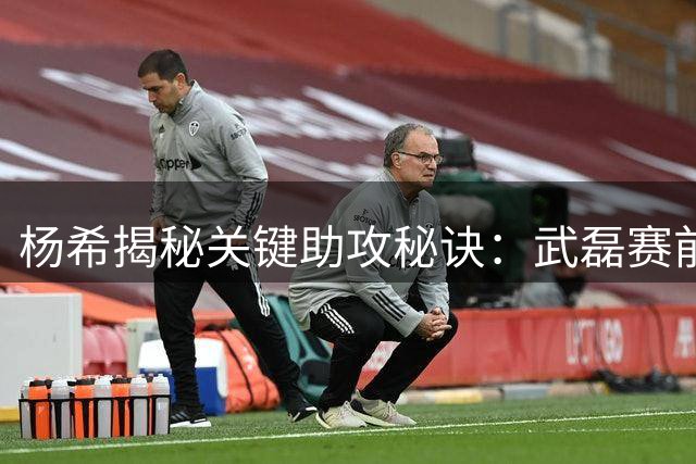 杨希揭秘关键助攻秘诀：武磊赛前已部署包抄路线