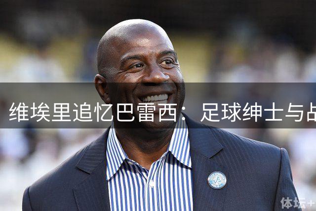 维埃里追忆巴雷西：足球绅士与战术大师的永恒荣光