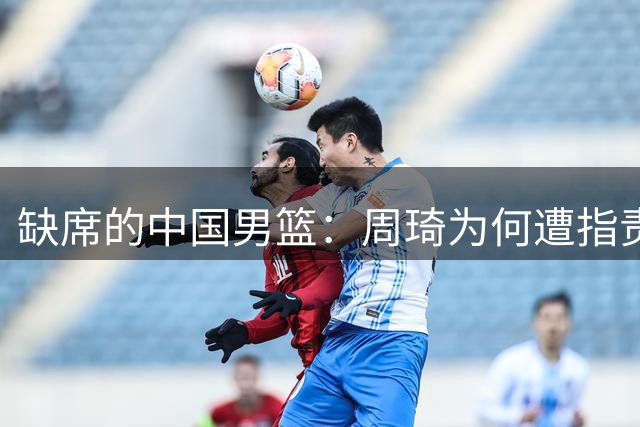 缺席的中国男篮：周琦为何遭指责，赵睿却得到理解？