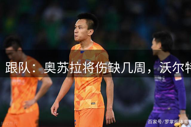 跟队：奥苏拉将伤缺几周，沃尔特马德能否首发仍存疑