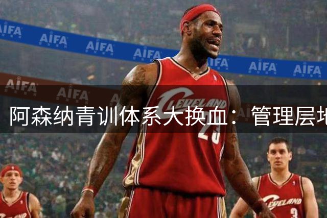 阿森纳青训体系大换血：管理层地震或影响梯队建设