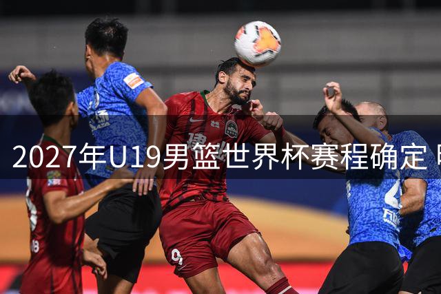 2027年U19男篮世界杯赛程确定 明年6月捷克开战