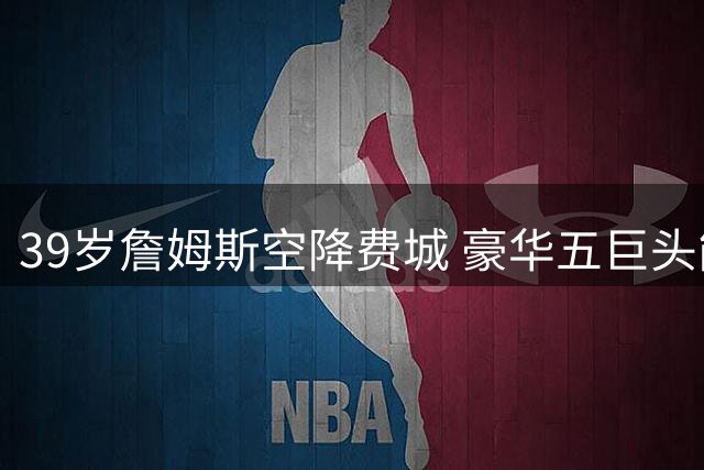 39岁詹姆斯空降费城 豪华五巨头能否破解NBA最复杂方程式？